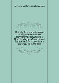 Historia de la verdadera cuna de Miguel de Cervantes Saavedra y Lo?pez, autor del Don Quijote de la Mancha, con las metamo?rfosis buco?licas y geo?rgicas de dicha obra