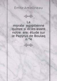 La morale ?egyptienne quinze si?ecles avant notre ?ere: ?tude sur le Papyrus de Boulaq n ?4