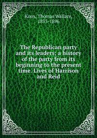 The Republican party and its leaders; a history of the party from its beginning to the present time. Lives of Harrison and Reid