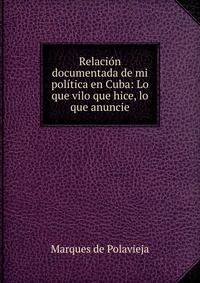 Relaci?n documentada de mi pol?tica en Cuba: Lo que vilo que hice, lo que anuncie