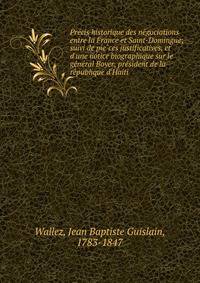 Pre?cis historique des ne?gociations entre la France et Saint-Domingue; suivi de pie?ces justificatives, et d'une notice biographique sur le ge?ne?ral Boyer, pre?sident de la re?publique d'Haiti