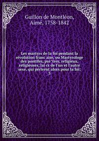 Les martyrs de la foi pendant la re?volution franc?aise, ou Martyrologe des pontifes, pre?tres, religieux, religieuses, lai?cs de l'un et l'autre sexe, qui pe?rirent alors pour la foi;