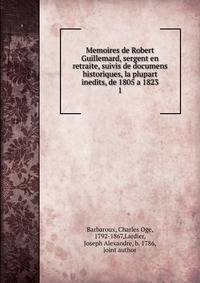 Memoires de Robert Guillemard, sergent en retraite, suivis de documens historiques, la plupart inedits, de 1805 a 1823. 1
