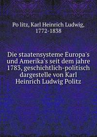 Die staatensysteme Europa's und Amerika's seit dem jahre 1783, geschichtlich-politisch dargestelle von Karl Heinrich Ludwig Politz