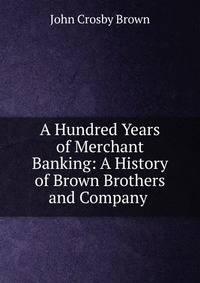 A Hundred Years of Merchant Banking: A History of Brown Brothers and Company .