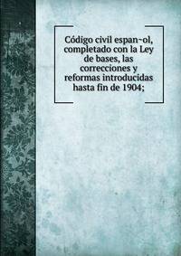 Co?digo civil espan?ol, completado con la Ley de bases, las correcciones y reformas introducidas hasta fin de 1904;
