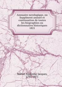 Annuaire ncrologique, ou Supplment annuel et continuation de toutes les biographies ou dictionnaires historiques. 1821