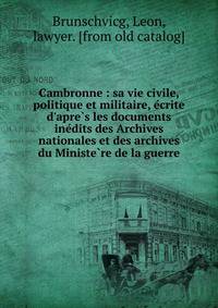 Cambronne : sa vie civile, politique et militaire, e?crite d'apre?s les documents ine?dits des Archives nationales et des archives du Ministe?re de la guerre