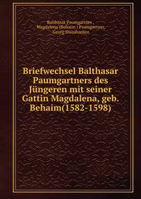 Briefwechsel Balthasar Paumgartners des Jungeren mit seiner Gattin Magdalena, geb. Behaim(1582-1598)