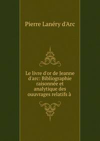 Le livre d'or de Jeanne d'arc: Bibliographie raisonn?e et analytique des ouuvrages relatifs ? .