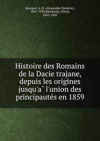 Histoire des Romains de la Dacie trajane, depuis les origines jusqu'a? l'union des principaute?s en 1859