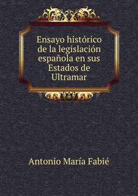 Ensayo historico de la legislacion espanola en sus Estados de Ultramar