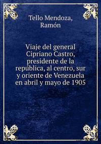 Viaje del general Cipriano Castro, presidente de la repu?blica, al centro, sur y oriente de Venezuela en abril y mayo de 1905