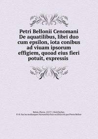 Petri Bellonii Cenomani De aquatilibus, libri duo cum epsilon, iota conibus ad viuam ipsorum effigiem, quoad eius fieri potuit, expressis