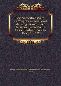 Communications faites au Congre?s international des langues romanes : tenu pour la premie?re fois a? Bordeaux du 5 au 10 aou?t 1895