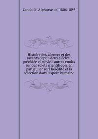 Histoire des sciences et des savants depuis deux si?cles : pr?c?d?e et suivie d'autres ?tudes sur des sujets scientifiques en particulier sur l'h?r?dit? et la s?lection dans l'esp?ce humaine