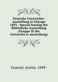 Deutsche Unterrichts-ausstellung in Chicago 1893 : Special-katalog der Bibliotheks-Ausstellung (Gruppe IX der Universita?ts-ausstellung)