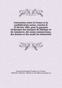 Convention entre la France et la confe?de?ration suisse, conclue le 23 fe?vrier 1882, pour la garantie re?ciproque des marques de fabrique et de commerce, des noms commerciaux, des dessins et des mode?les industriels