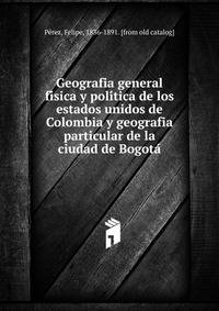 Geografia general fi?sica y poli?tica de los estados unidos de Colombia y geografia particular de la ciudad de Bogota?