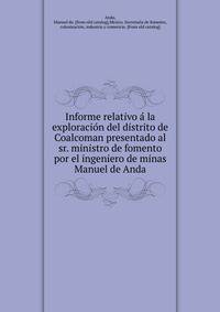 Informe relativo a? la exploracio?n del distrito de Coalcoman presentado al sr. ministro de fomento por el ingeniero de minas Manuel de Anda