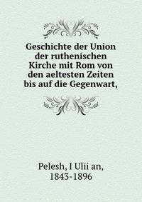 Geschichte der Union der ruthenischen Kirche mit Rom von den aeltesten Zeiten bis auf die Gegenwart,
