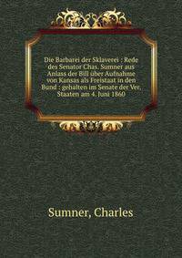 Die Barbarei der Sklaverei : Rede des Senator Chas. Sumner aus Anlass der Bill ?ber Aufnahme von Kansas als Freistaat in den Bund : gehalten im Senate der Ver. Staaten am 4. Juni 1860