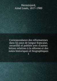 Correspondance des r?formateurs dans les pays de langue francaise, recueillie et publi?e avec d'autres lettres relatives ? la r?forme et des notes historiques et biographiques