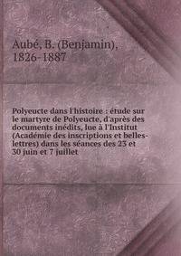 Polyeucte dans l'histoire : ?tude sur le martyre de Polyeucte, d'apr?s des documents in?dits, lue ? l'Institut (Acad?mie des inscriptions et belles-lettres) dans les s?ances des 23 et 30 juin et 7 juillet