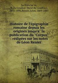 Histoire de l'e?pigraphie romaine depuis les origines jusqu'a? la publication du "Corpus" : re?dige?es sur les notes de Le?on Renier