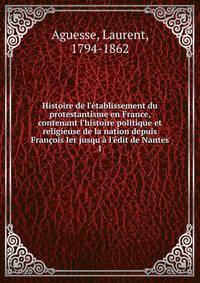 Histoire de l'?tablissement du protestantisme en France, contenant l'histoire politique et religieuse de la nation depuis Fran?ois Ier jusqu'? l'?dit de Nantes