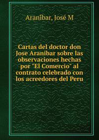 Cartas del doctor don Jose Aranibar sobre las observaciones hechas por "El Comercio" al contrato celebrado con los acreedores del Peru