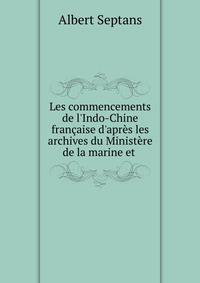 Les commencements de l'Indo-Chine fran?aise d'apr?s les archives du Minist?re de la marine et .