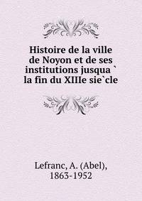 Histoire de la ville de Noyon et de ses institutions jusqua?? la fin du XIIIe sie?cle