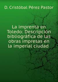 La imprenta en Toledo: Descripci?n bibliogr?fica de las obras impresas en la imperial ciudad .