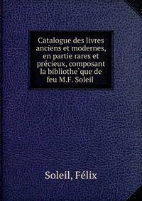 Catalogue des livres anciens et modernes, en partie rares et pre?cieux, composant la bibliothe?que de feu M.F. Soleil