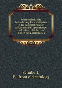 Wissenschaftliche betrachtung der wichtigsten in der papierfabrikation vorkommenden operationen: das kochen, bleichen und leimen des papierstoffes