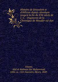 Histoire de J?rusalem et d'H?bron depuis Abraham jusqu'? la fin du XVe si?cle de J.-C. : fragments de la Chronique de Moudjir-ed-dyn