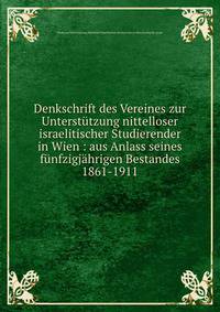 Denkschrift des Vereines zur Unterst?tzung nittelloser israelitischer Studierender in Wien : aus Anlass seines f?nfzigj?hrigen Bestandes 1861-1911