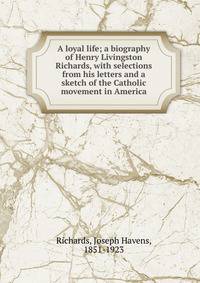 A loyal life; a biography of Henry Livingston Richards, with selections from his letters and a sketch of the Catholic movement in America