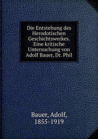 Die Entstehung des Herodotischen Geschichtswerkes. Eine kritische Untersuchung von Adolf Bauer, Dr. Phil