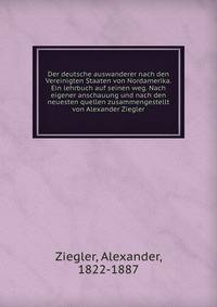 Der deutsche auswanderer nach den Vereinigten Staaten von Nordamerika. Ein lehrbuch auf seinen weg. Nach eigener anschauung und nach den neuesten quellen zusammengestellt von Alexander Ziegler
