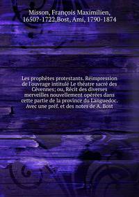 Les proph?tes protestants. R?impression de l'ouvrage intitul? Le th?atre sacr? des C?vennes; ou, R?cit des diverses merveilles nouvellement op?r?es dans cette partie de la province du Languedoc. Avec une pr?f. et des notes de A. Bost