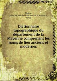 Dictionnaire topographique du de?partement de la Mayenne comprenant les noms de lieu anciens et modernes