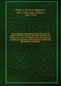 Les missions catholiques fran?aises au 19e si?cle. Publi?es sous la direction du p?re J.B. Piolet, S.J., avec la collaboration de toutes les soci?t?s de missions; illustrations d'apr?s des documents originaux