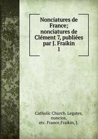 Nonciatures de France; nonciatures de Clment 7, publies par J. Fraikin. 1
