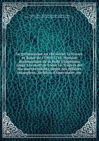 Le gallicanisme au 18e si?cle: la France et Rome de 1700 ? 1715. Histoire diplomatique de la bulle Unigenitus jusqu'? la mort de Louis 14. D'apr?s des documents in?dits, d?pot des Affaires ?trang?res, Archives d'Amersfoort, etc