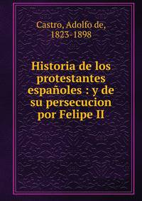Historia de los protestantes espa?oles : y de su persecucion por Felipe II