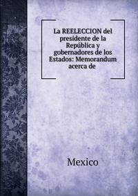 La REELECCION del presidente de la Rep?blica y gobernadores de los Estados: Memorandum acerca de .