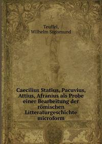 Caecilius Statius, Pacuvius, Attius, Afranius als Probe einer Bearbeitung der r?mischen Litteraturgeschichte microform