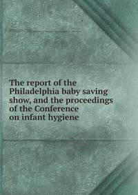 The report of the Philadelphia baby saving show, and the proceedings of the Conference on infant hygiene